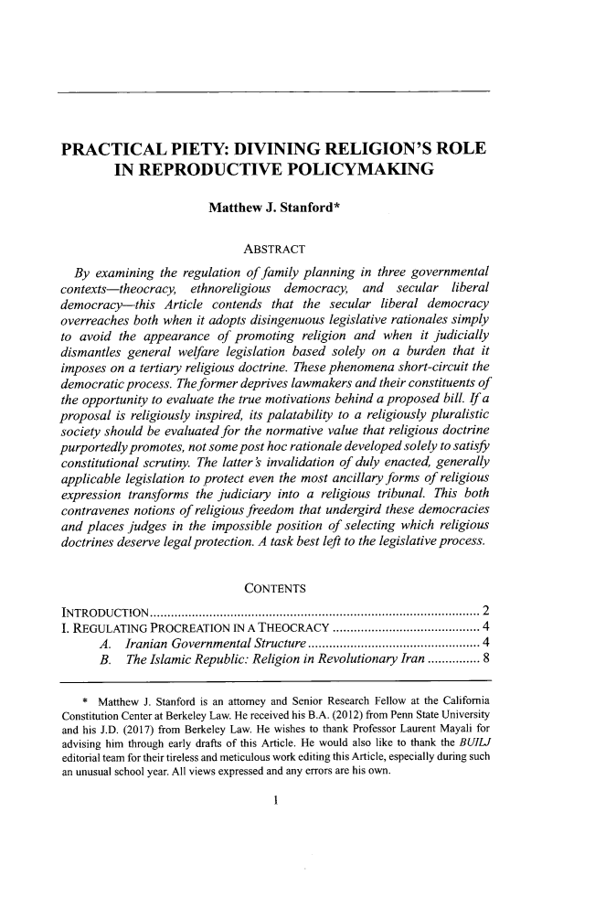 handle is hein.journals/builj39 and id is 7 raw text is: PRACTICAL PIETY: DIVINING RELIGION'S ROLEIN REPRODUCTIVE POLICYMAKINGMatthew J. Stanford*ABSTRACTBy examining the regulation of family planning in three governmentalcontexts-theocracy, ethnoreligious  democracy, and    secular  liberaldemocracy-this Article contends that the secular liberal democracyoverreaches both when it adopts disingenuous legislative rationales simplyto avoid the appearance of promoting religion and when it judiciallydismantles general welfare legislation based solely on a burden that itimposes on a tertiary religious doctrine. These phenomena short-circuit thedemocratic process. The former deprives lawmakers and their constituents ofthe opportunity to evaluate the true motivations behind a proposed bill. If aproposal is religiously inspired, its palatability to a religiously pluralisticsociety should be evaluated for the normative value that religious doctrinepurportedly promotes, not some post hoc rationale developed solely to satisfyconstitutional scrutiny. The latter's invalidation of duly enacted, generallyapplicable legislation to protect even the most ancillary forms of religiousexpression transforms the judiciary into a religious tribunal. This bothcontravenes notions of religious freedom that undergird these democraciesand places judges in the impossible position of selecting which religiousdoctrines deserve legal protection. A task best left to the legislative process.CONTENTSINTROD UCTION ..........................................................................................  2I. REGULATING PROCREATION IN A THEOCRACY ...................................... 4A.  Iranian  Governmental Structure ............................................. 4B. The Islamic Republic: Religion in Revolutionary Iran ........... 8* Matthew J. Stanford is an attorney and Senior Research Fellow at the CaliforniaConstitution Center at Berkeley Law. He received his B.A. (2012) from Penn State Universityand his J.D. (2017) from Berkeley Law. He wishes to thank Professor Laurent Mayali foradvising him through early drafts of this Article. He would also like to thank the BUILIeditorial team for their tireless and meticulous work editing this Article, especially during suchan unusual school year. All views expressed and any errors are his own.1