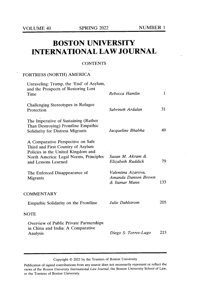 handle is hein.journals/builj40 and id is 1 raw text is: BOSTON UNIVERSITYINTERNATIONAL LAW JOURNALCONTENTSFORTRESS (NORTH) AMERICAUnraveling: Trump, the 'End' of Asylum,and the Prospects of Restoring LostTimeChallenging Stereotypes in RefugeeProtectionThe Imperative of Sustaining (RatherThan Destroying) Frontline EmpathicSolidarity for Distress MigrantsA Comparative Perspective on SafeThird and First Country of AsylumPolicies in the United Kingdom andNorth America: Legal Norms, Principlesand Lessons LearnedThe Enforced Disappearance ofMigrantsRebecca HamlinSabrineh ArdalanJacqueline BhabhaSusan M. Akram &Elizabeth RuddickValentina Azarova,Amanda Danson Brown& Itamar MannCOMMENTARYEmpathic Solidarity on the FrontlineJulie DahlstromNOTEOverview of Public Private Partnershipsin China and India: A ComparativeAnalysisDiego S. Torres-Lugo1314979133205215Copyright © 2022 by the Trustees of Boston UniversityPublication of signed contributions from any source does not necessarily represent or reflect theviews of the Boston University International Law Journal, the Boston University School of Law,or the Trustees of Boston University.NUMBER 1VOLUME 40SPRING 2022