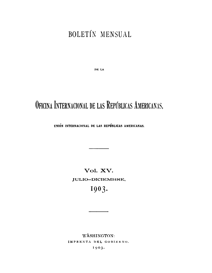 handle is hein.journals/bulpnamu15 and id is 1 raw text is: 






            BOLETIN MENSUAL







                     DE LA








OFICINA INTERNACIONAL DE LAS REPBLICAS AMERICANAS,


UNION INTERNACIONAL DE LAS REPUBLICAS AMERICANAS.










           Vol.  XV.

      JULIO-DICIEM3RE,


             1903.


     WASHINGTON:
IMPRENTA DEL GOBIERNO.
         1903-


