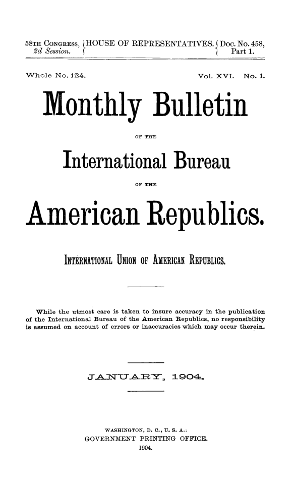 handle is hein.journals/bulpnamu16 and id is 1 raw text is: 




58TH CONGRESS, (HOUSE OF REPRESENTATIVES. Doc. No. 458,
  2d &ssion.                             Part 1.


Whole No. 124.


Vol. XVI. No. 1.


   Monthly Bulletin


                      OF THE



       International Bureau

                      OF TH1E




American Republics.





        INTERNATIONAL UN1O OF AMERICAN REPUBLICS.






  While the utmost care is taken to insure accuracy in the publication
of the International Bureau of the American Republics, no responsibility
is assumed on account of errors or inaccuracies which may occur therein.






            J\AlvCTARY, 1904.






                WASHINGTON, D. C., U. S. A..
            GOVERNMENT PRINTING OFFICE.
                       1904.


