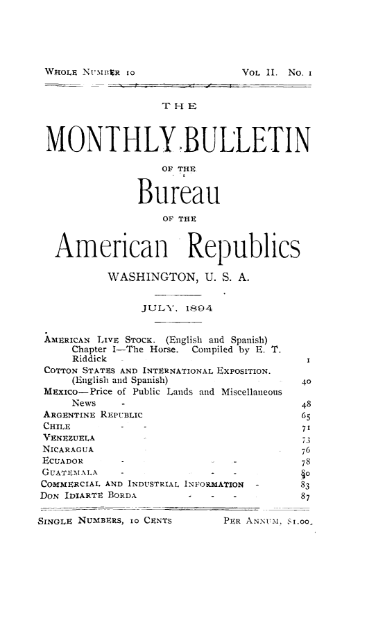 handle is hein.journals/bulpnamu2 and id is 1 raw text is: 





WHOLE NUMBER Io


MONTHLY BULLETIN

                   OF THE


               Bureau

                   OF THE


   American Republics

           WASHINGTON, U.   S. A.


                JULY,  1894


 AMERICAN LIVE STOCK. (English and Spanish)
     Chapter I-The Horse. Compiled by E. T.
     Riddick -I
 COTTON STATES AND INTERNATIONAL EXPOSITION.
     (English and Spanish)               40
 MEXIco-Price of Public Lands and Miscellaneous
     News    -                           48
 ARGENTINE REPUBLIC                      65
 CHILE       -  -                        71
 VENEZUELA                               73
 NICARAGUA                           -   76
 ECUADOR            -         -          78
 GUATEMALA   -             -  -
 COMMERCIAL AND INDUSTRIAL INFORMATION  -       83
 DON IDIARTE BORDA                       87

SINGLE NUMBERS, 1o CENTS     PER ANNUM, S1.00,


4 __ - - i


VOL II. No. i


