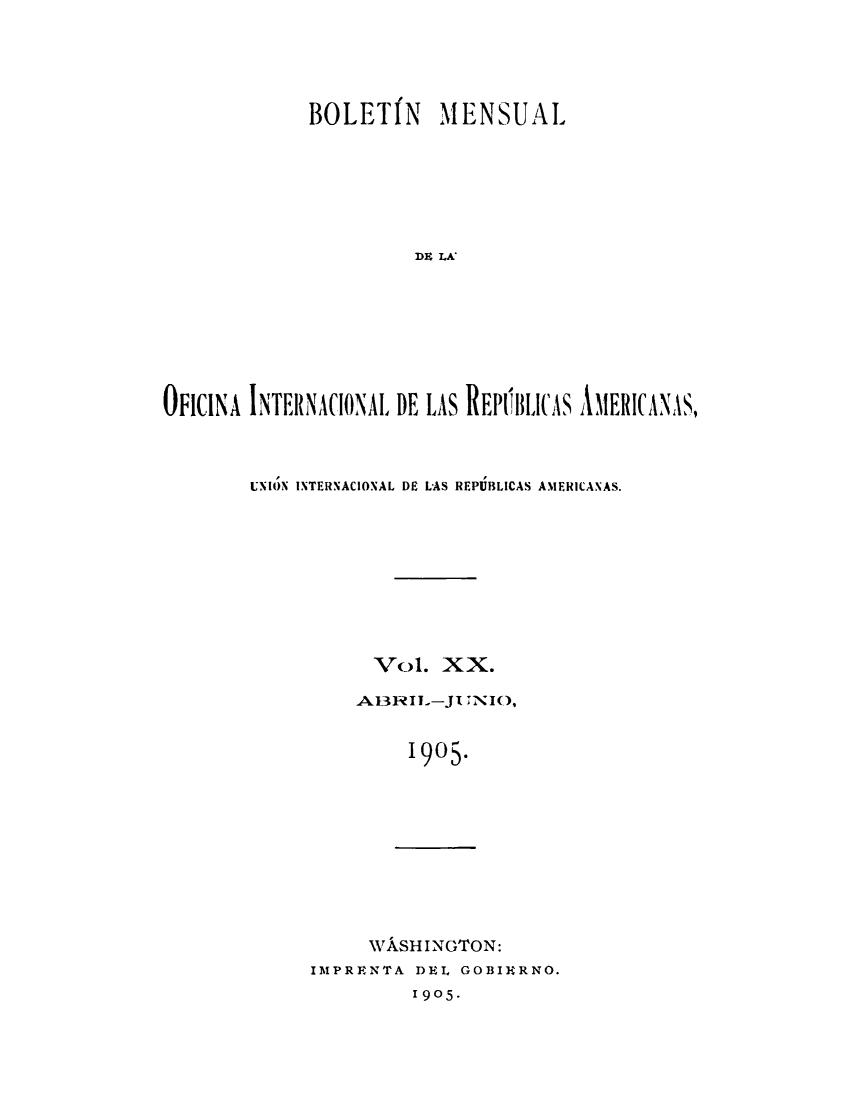 handle is hein.journals/bulpnamu20 and id is 1 raw text is: 





             BOLETIN     MENSUAL







                      DE LA'








OFICINA INTERNACIONAL DE LAS REPIhlICAS AMERICANAS,


UNION INTERNACIONAL DE LAS REPUBLICAS AMERICANAS.









           Vol.  XX.

         AI3RIL-JI  NIO,


              1905.


WASHINGTON:


IMPRENTA DEL GOBIERNO.
         1905.


