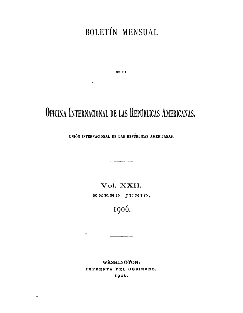 handle is hein.journals/bulpnamu22 and id is 1 raw text is: 





            BOLET(N MENSUAL






                      DR .A







OFICINA INTERNACIONAL DE LAS REPlBLICAS AMERICANAS,


UNION INTERNACIONAL DE LAS REPUBLICAS AMERICANAS.









          Vol.  XXII.

       EN  ER- 0-J U N 10.


              1906.


     WISHINGTON:
IMPRRNTA DEL GOBIRRNO.
         Igo6.


