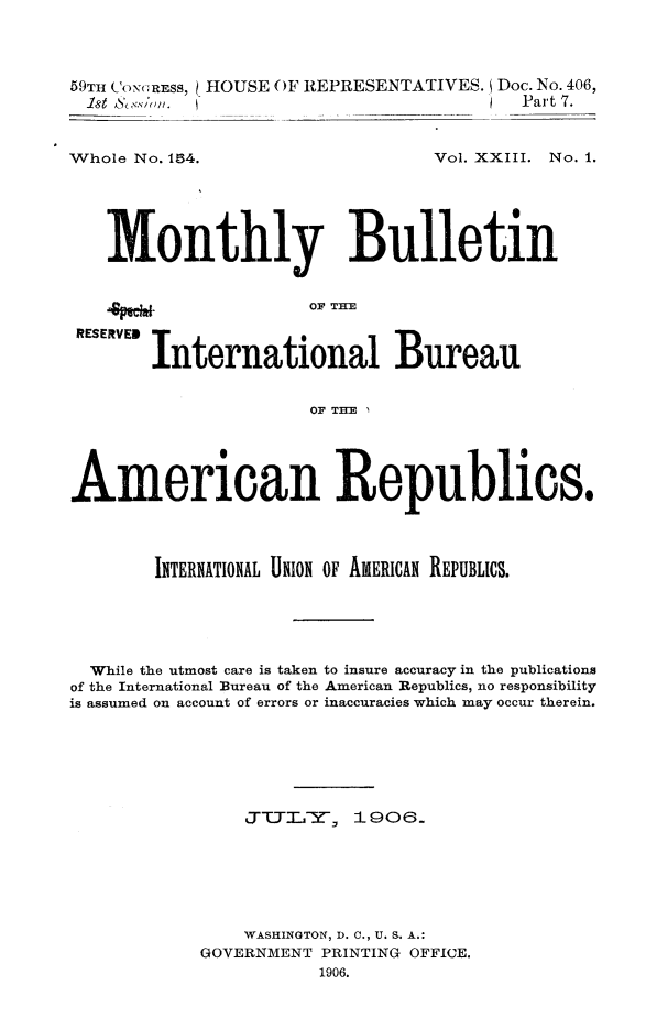 handle is hein.journals/bulpnamu23 and id is 1 raw text is: 




59TI CONRESS, HOUSE OF REPRESENTATIVES. Doc. No. 406,
1st Assion. (Part 7.


Whole No. 154.


Vol. XXIII. No. 1.


4peewa


Monthly Bulletin


OF THE


REsEV  International Bureau


                      OF THE





American Republics.




        INTERNATIONAL UNION OF AMERICAN REPUBLICS.






  While the utmost care is taken to insure accuracy in the publications
of the International Bureau of the American Republics, no responsibility
is assumed on account of errors or inaccuracies which may occur therein.







                JTTLTTY-, 1906.







                WASHINGTON, D. C., U. S. A.:
            GOVERNMENT PRINTING OFFICE.
                       1906.


