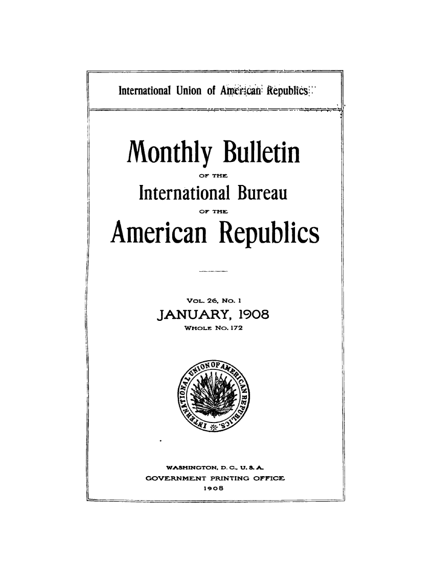 handle is hein.journals/bulpnamu26 and id is 1 raw text is: 











International Union of A       cian' Republics'


  Monthly Bulletin

             Or TZIM


    International  Bureau

             OFr Trim



American Republics







           VoL. 26. No. I

       JANUARY, 1908
           WHOLE No. 172



















        WASHINGTON, D. C., U. S. A.
     GOVERNMENT PRINTING OFFICE
              1908


