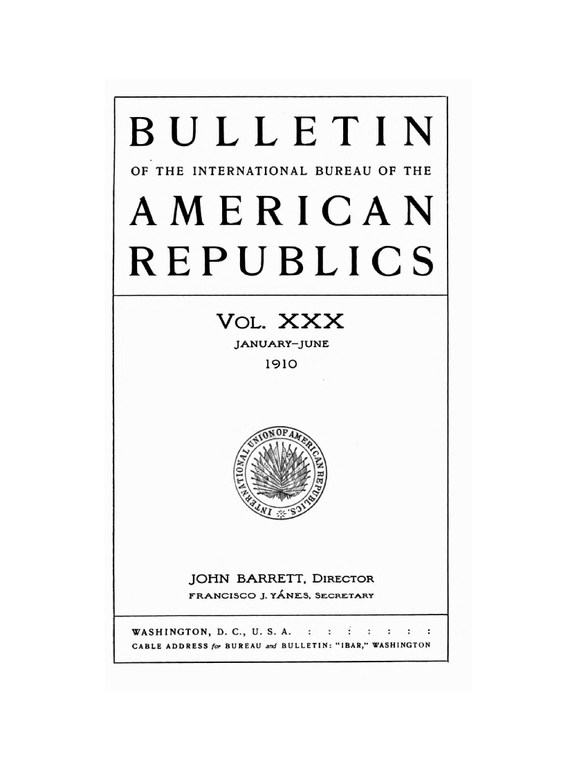 handle is hein.journals/bulpnamu30 and id is 1 raw text is: 









BULLETIN

OF THE INTERNATIONAL BUREAU OF THE



AMERICAN



REPUBLICS



       VOL. XXX
       JANUARY-JUNE
           1910















     JOHN BARRETT, DIRECTOR
     FRANCISCO J. YANES, SLcRETARY


WASHINGTON, D. C., U. S. A.
CABLE ADDRESS for BUREAU and BULLETIN: IBAR, WASHINGTON


