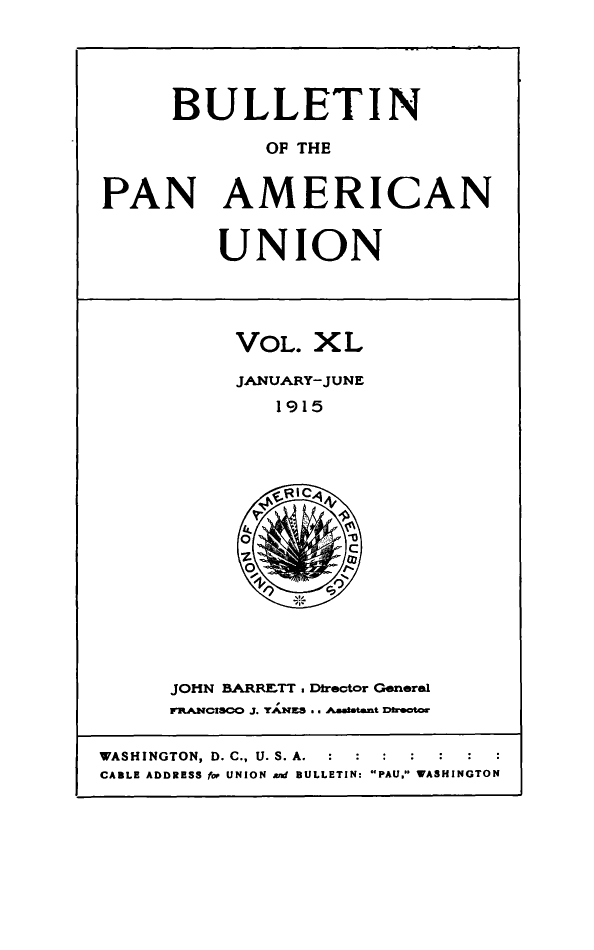 handle is hein.journals/bulpnamu40 and id is 1 raw text is: 




      BULLETIN

             OF THE


PAN AMERICAN


         UNION




           VOL.  XL

           JANUARY-JUNE
              1915















      JOHN BARRETT . Director General
      FRANCISCO J. TANES . AAmsatant Director

WASHINGTON, D. C., U. S. A.  :  :  :  :
CABLE ADDRESS for UNION ant BULLETIN: PAU. WASHINGTON


