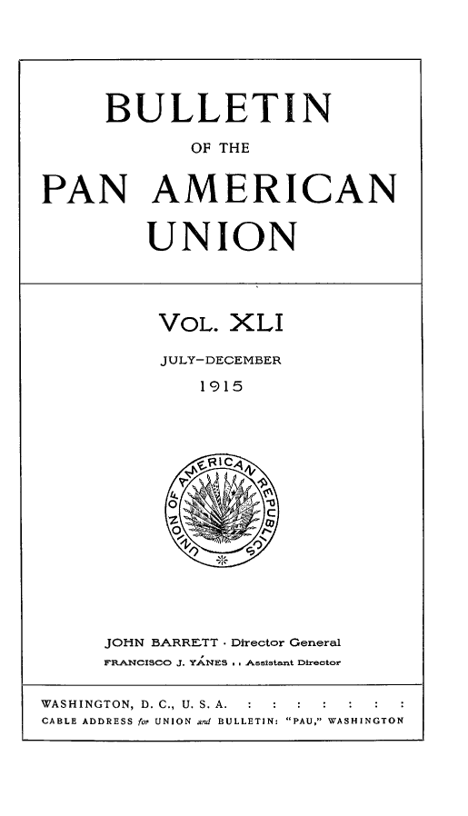 handle is hein.journals/bulpnamu41 and id is 1 raw text is: 






      BULLETIN

             OF THE


PAN AMERICAN


UNION


VOL.  XLI

JULY-DECEMBER

    1915





  o J

  OL


JOHN BARRETT - Director General
FRANCISCO J. YANES . . Assistant Director


WASHINGTON, D. C., U. S. A. : :
CABLE ADDRESS for UNION and BULLETIN: PAU, WASHINGTON


