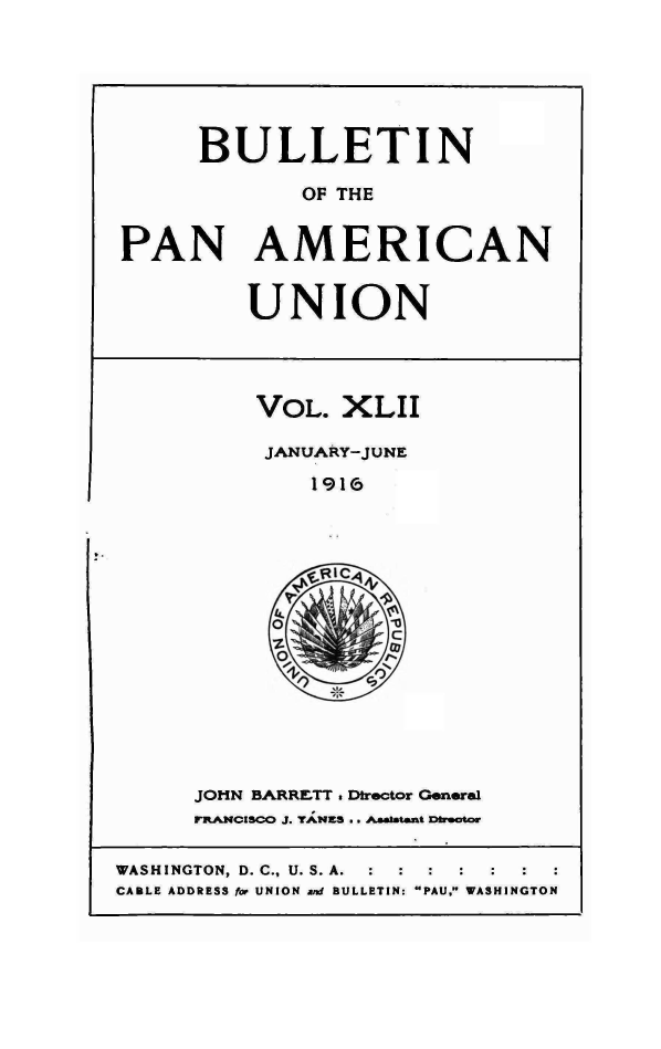handle is hein.journals/bulpnamu42 and id is 1 raw text is: 






      BULLETIN

             OF THE


PAN AMERICAN


UNION


VOL.  XLII

JANUARY-JUNE

    1916




    s*RIC,4


JOHN BARRETT . Dtrector General
FRANCISCO J. YANKS .. AAetatent Duarctor


WASHINGTON, D. C., U. S. A.
CABLE ADDRESS for UNION at BULLETIN: PAU. WASHINGTON


