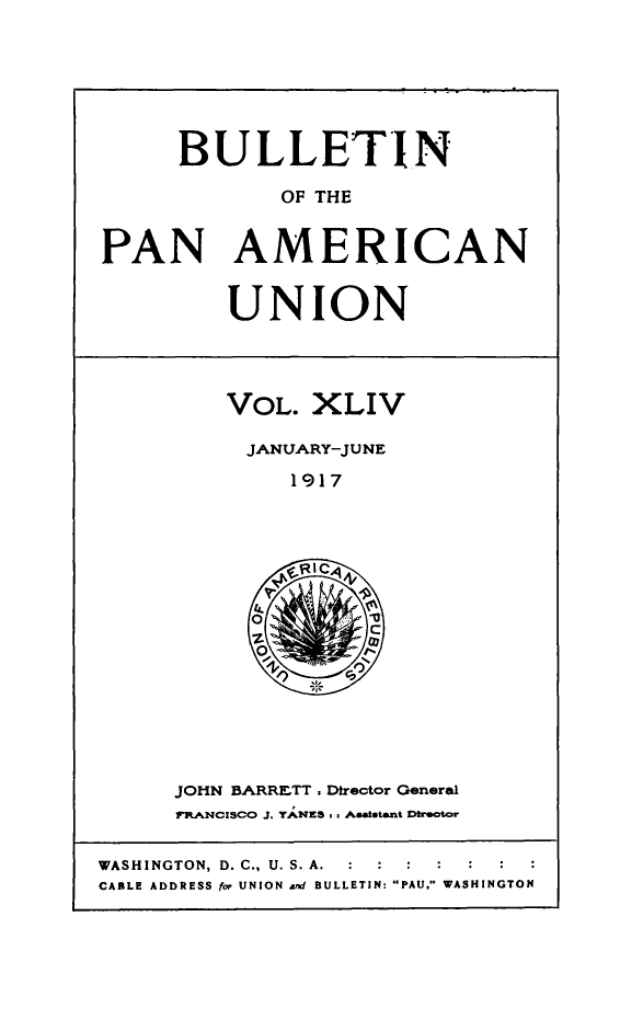 handle is hein.journals/bulpnamu44 and id is 1 raw text is: 






      BULLETIN

             OF THE


PAN AMERICAN


UNION


VOL.  XLIV

JANUARY-JUNE

     1917


JOHN BARRETT. Director General
rRANCISCO J. YANES .. Asatetant Dtrector


WASHINGTON, D. C., U. S. A.  :   :  :
CABLE ADDRESS for UNION ard BULLETIN: PAU. WASHINGTON


