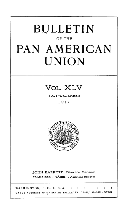 handle is hein.journals/bulpnamu45 and id is 1 raw text is: 






      BULLETIN

             OF THE


PAN AMERICAN


UNION


VOL.  XLV
JULY-DECEMBER
    1917







         iC
  Oz


JOHN BARRETT Director General
FRANCISCO J. YANES :.- Assistant Director


WASHINGTON, D. C., U. S. A.  :      :
CABLE ADDRESS for UNION and BULLETIN: PAU, WASHINGTON


