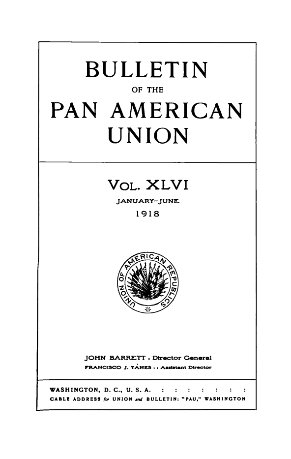 handle is hein.journals/bulpnamu46 and id is 1 raw text is: 







      BULLETIN

             OF THE


PAN AMERICAN


         UNION




         VOL.   XLVI
           JANUARY-JUNEF
              1918
















      JOHN BARRETT Director General
      FRANCISCO J. TANES &s Aasaltant DIrector


WASHINGTON, D. C., U. S. A.  :  :  :
CABLE ADDRESS for UNION and BULLETIN: PAU, WASHINGTON


