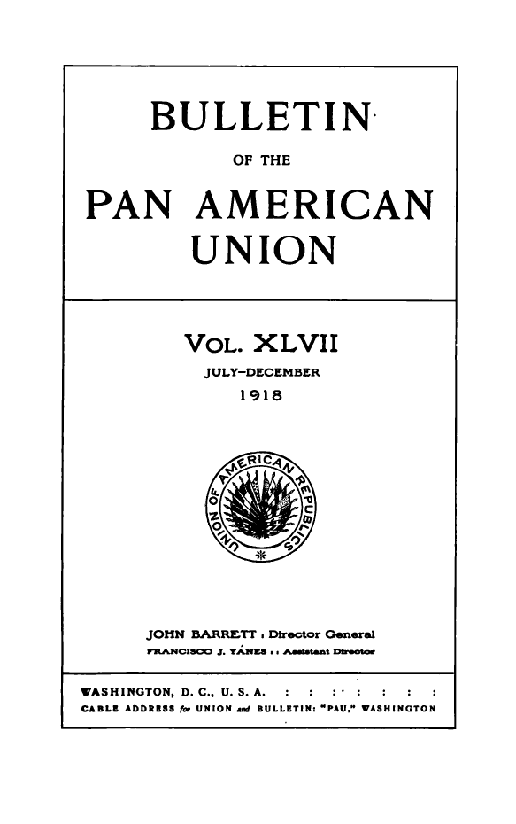 handle is hein.journals/bulpnamu47 and id is 1 raw text is: 






      BULLETIN-

             OF THE


PAN AMERICAN


UNION


VOL.  XLVII
  JULY-DECEMBER
     1918


JOHN BARRETT. Dtrector General
PRANCISCO J. YANES ss Asaftaant Deaa


WASHINGTON, D. C., U. S. A.
CABLE ADDRESS fbr UNION and BULLETIN- PAU, WASHINGTON


