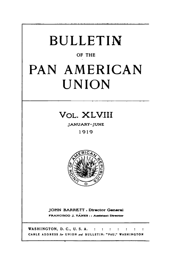 handle is hein.journals/bulpnamu48 and id is 1 raw text is: 








     BULLETIN

             OF THE



PAN AMERICAN


UNION


VOL.  XLVIII
  JANUARY-JUNE

     1919





     OIC

           C

     O,


JOHN BARRETT. Director General
FRANCISCO J. YANES as A.a.atant beUtor


WASHINGTON, D. C., U. S. A.  :  :  :
CABLE ADDRESS for UNION and BULLETIN: PAU. WASHINGTON


