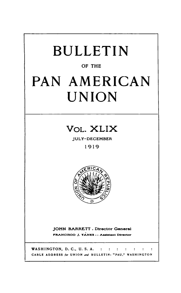 handle is hein.journals/bulpnamu49 and id is 1 raw text is: 










     BULLETIN

             OF THE



PAN AMERICAN


UNION


VOL.  XLIX
  JULY-DECEMBER

     1919






  O 79
           C


JOHN BARRETT , Director General
FRANCISCO J .yAN S Aasatant Director


WASHINGTON, D. C., U. S. A.
CABLE ADDRESS for UNION and BULLETIN: PAU, WASHINGTON


