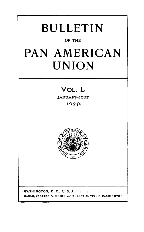 handle is hein.journals/bulpnamu50 and id is 1 raw text is: 





     BULLETIN

           OF THE


PAN AMERICAN


        UNION




          VOL. L
          JANUARY-JUME




            1'9Ri(c





         O    ,
           lz   0C
           Oe


WASHINGTON, D. C., U. S. A.  :    :  :
CABLERADDRESS for UNION and BULLETIN: PAU, WASHINGTON


