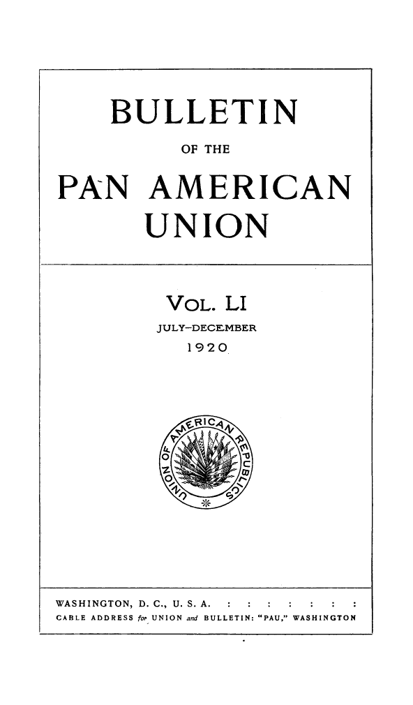 handle is hein.journals/bulpnamu51 and id is 1 raw text is: 







     BULLETIN

           OF THE


PAN AMERICAN


        UNION





          VOL. LI
          JULY-DECEMBER
            1920








            I, C


WASHINGTON, D. C., U. S. A.  :  :  :
CABLE ADDRESS for UNION and BULLETIN: PAU, WASHINGTON


