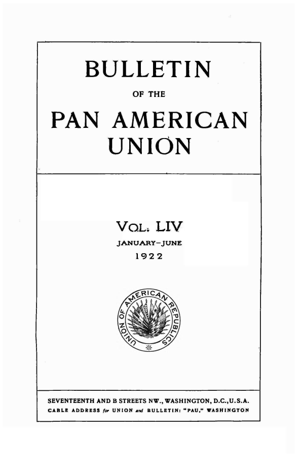 handle is hein.journals/bulpnamu54 and id is 1 raw text is: 






     BULLETIN

            OF THE


PAN AMERICAN


UNION


VOL;  LIV
JANUARY-JUNE
   1922






 0


SEVENTEENTH AND B STREETS NW., WASHINGTON, D.C.,U.S.A.
CABLE ADDRESS for UNION and BULLETIN: PAU, WASHINGTON


