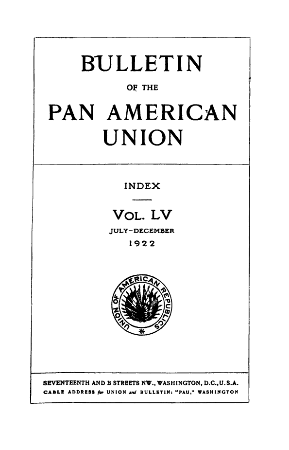 handle is hein.journals/bulpnamu55 and id is 1 raw text is: 





     BULLETIN

            OF THE


PAN AMERICAN


UNION


  INDEX


  VOL. LV
JULY-DECEMBER
   1922


SEVENTEENTH AND B STREETS NW., WASHINGTON, D.C.,U.S.A.
CABLE ADDRESS for UNION aRd BULLETIN: PAU. WASHINGTON


