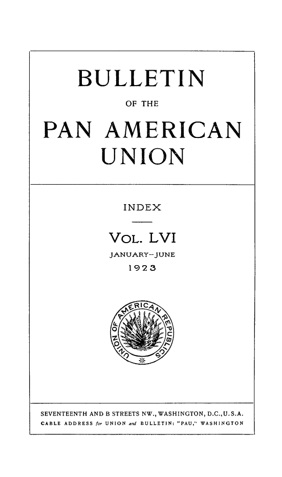 handle is hein.journals/bulpnamu56 and id is 1 raw text is: 








     BULLETIN

            OF THE


PAN AMERICAN


        UNION




           INDEX



         VOL.  LVI
         JANUARY-JUNE
            1923






          O0
                  C


SEVENTEENTH AND B STREETS NW., WASHINGTON, D.C.,U.S.A.
CABLE ADDRESS for UNION and BULLETIN: PAU, WASHINGTON


