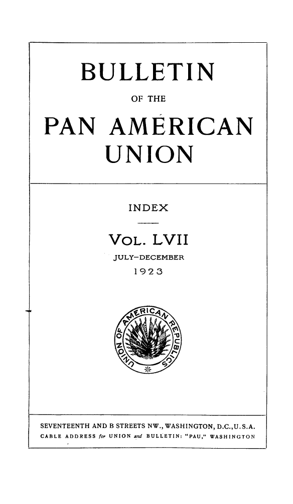handle is hein.journals/bulpnamu57 and id is 1 raw text is: 






     BULLETIN

            OF THE


PAN AMERICAN


UNION


   INDEX


VOL.  LVII
JULY-DECEMBER
    1923






    %RIC
    'I'


SEVENTEENTH AND B STREETS NW., WASHINGTON, D.C.,U.S.A.
CABLE ADDRESS for UNION and BULLETIN: PAU, WASHINGTON


