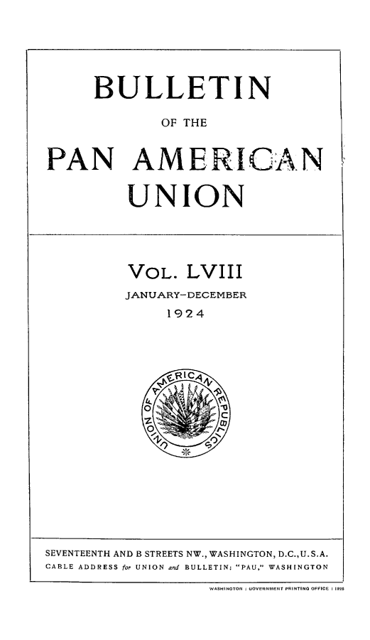 handle is hein.journals/bulpnamu58 and id is 1 raw text is: 






      BULLETIN

              OF THE


PAN AMERICAN


          UNION





          VOL.   LVIII
          JANUARY-DECEMBER
               1924







               O ''


SEVENTEENTH AND B STREETS NW., WASHINGTON, D.C.,U.S.A.
CABLE ADDRESS for UNION and BULLETIN: PAU, WASHINGTON

                    WASHINOTON  UOVERFNMENT PRINTING OFFICE : 19


