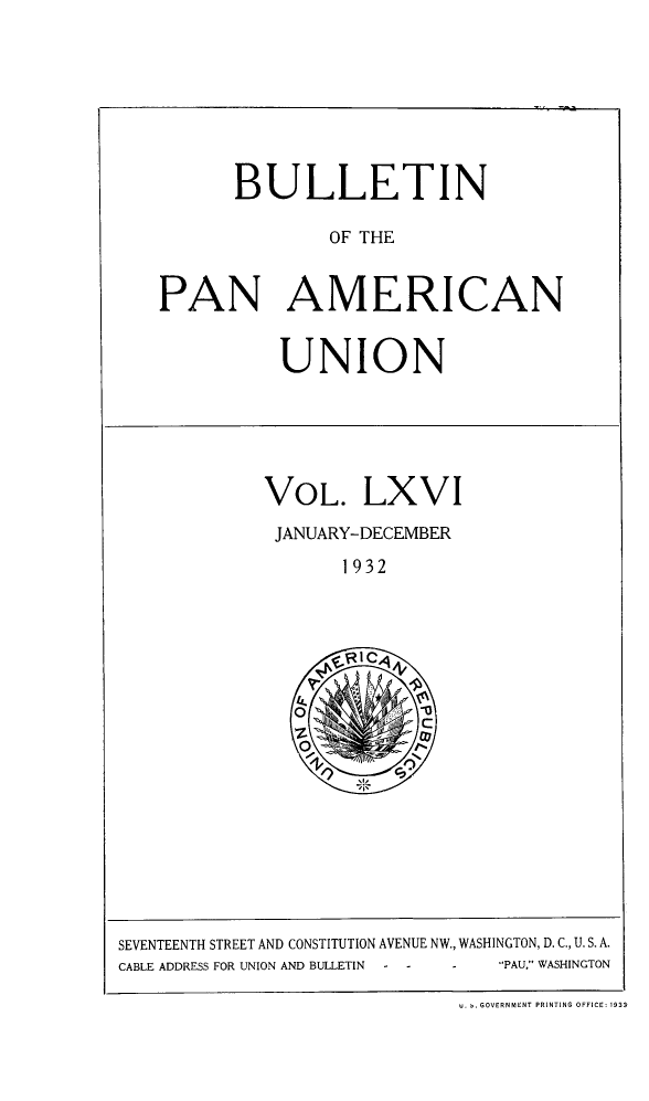 handle is hein.journals/bulpnamu66 and id is 1 raw text is: 








      BULLETIN

               OF THE


PAN AMERICAN


UNION


VOL. LXVI

JANUARY-DECEMBER

       1932







   0
             C
   O'


SEVENTEENTH STREET AND CONSTITUTION AVENUE NW., WASHINGTON, D. C., U. S. A.
CABLE ADDRESS FOR UNION AND BULLETIN - - - PAU, WASHINGTON

                             u. -. GOVERNMENT PRINTING OFFICE: 193a


