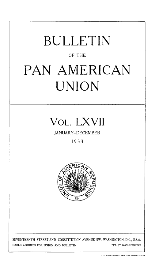 handle is hein.journals/bulpnamu67 and id is 1 raw text is: 







      BULLETIN

               OF THE


PAN AMERICAN


          UNION






        VOL. LXVI

          JANUARY-DECEMBER

               1933







           Oz


SEVENTEENTH STREET AND CONSTITUTION AVENUE NW., WASHINGTON, D.C., U.S.A.
CABLE ADDRESS FOR UNION AND BULLETIN -PAU, WASHINGTON

                             U S. GOVERNMENT PRINTING OFFICE: 1934


