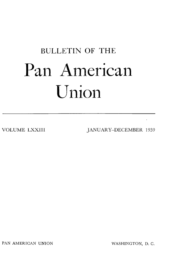 handle is hein.journals/bulpnamu73 and id is 1 raw text is: 








BULLETIN  OF THE


Pan American



       Union


VOLUME LXXIII


JANUARY-DECEMBER 1939


PAN AMERICAN UNION


WASHINGTON, D. C.


