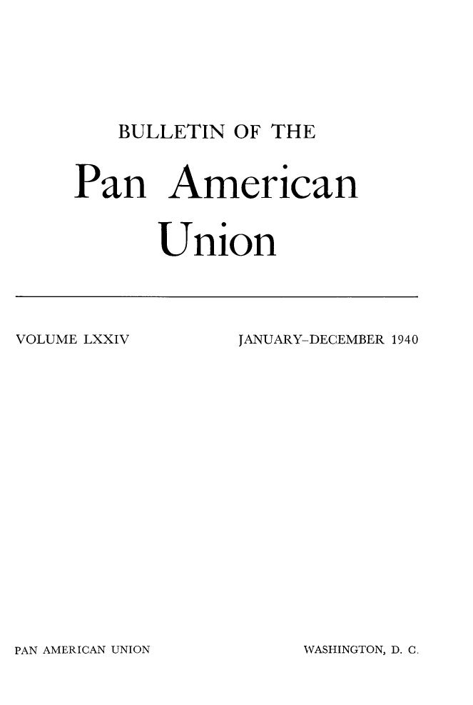 handle is hein.journals/bulpnamu74 and id is 1 raw text is: 








BULLETIN  OF THE


Pan American



       Union


VOLUME LXXIV


JANUARY-DECEMBER 1940


PAN AMERICAN UNION


WASHINGTON, D. C


