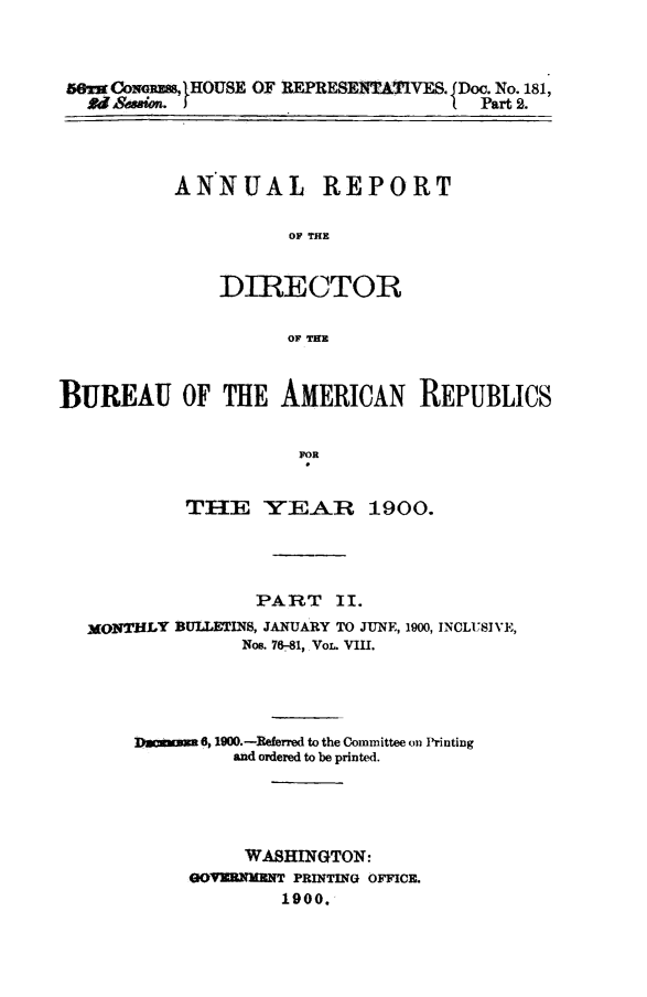 handle is hein.journals/bulpnamu8 and id is 1 raw text is: 



er  Cowgss, IHOUSE OF REPRESENTATIVES. jDoc. No. 181,
  Rdession.                           Part 2.


ANNUAL REPORT

          OF THE


    DIRECTOR

          OF THKE


BUREAU OF THE AMERICAN REPUBLICS


                      E EA

            THE VEA R 1900.


               PART II.
MONTHLY BULLETINS, JANUARY TO JUNE, 1900, INCLUSIVE,
              Noe. 76-81, VoL. VIII.




    Dacauma6, 1900.-Referred to the Committee on Printing
             and ordered to be printed.




             WASHINGTON:
         GOV=MENT  PRINTING OFFICE.
                  1900.


