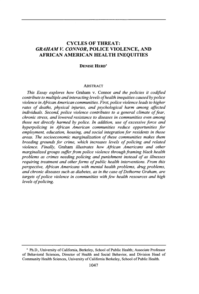 handle is hein.journals/bulr100 and id is 1065 raw text is: CYCLES OF THREAT:GRAHAM V. CONNOR, POLICE VIOLENCE, ANDAFRICAN AMERICAN HEALTH INEQUITIESDENISE HERD*ABSTRACTThis Essay explores how Graham v. Connor and the policies it codifiedcontribute to multiple and interacting levels of health inequities caused by policeviolence in African American communities. First, police violence leads to higherrates of deaths, physical injuries, and psychological harm among affectedindividuals. Second, police violence contributes to a general climate of fear,chronic stress, and lowered resistance to diseases in communities even amongthose not directly harmed by police. In addition, use of excessive force andhyperpolicing in African American communities reduce opportunities foremployment, education, housing, and social integration for residents in thoseareas. The socioeconomic marginalization of these communities makes thembreeding grounds for crime, which increases levels of policing and relatedviolence. Finally, Graham illustrates how African Americans and othermarginalized groups suffer from police violence through framing black healthproblems as crimes needing policing and punishment instead of as illnessesrequiring treatment and other forms of public health interventions. From thisperspective, African Americans with mental health problems, drug problems,and chronic diseases such as diabetes, as in the case of Dethorne Graham, aretargets of police violence in communities with few health resources and highlevels ofpolicing.* Ph.D., University of California, Berkeley, School of Public Health; Associate Professorof Behavioral Sciences, Director of Health and Social Behavior, and Division Head ofCommunity Health Sciences, University of California Berkeley, School of Public Health.1047