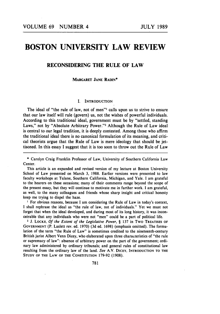 handle is hein.journals/bulr69 and id is 789 raw text is: VOLUME 69 NUMBER 4

JULY 1989

BOSTON UNIVERSITY LAW REVIEW
RECONSIDERING THE RULE OF LAW
MARGARET JANE RADIN*
I. INTRODUCTION
The ideal of the rule of law, not of men' calls upon us to strive to ensure
that our law itself will rule (govern) us, not the wishes of powerful individuals.
According to this traditional ideal, government must be by settled, standing
Laws, not by Absolute Arbitrary Power.2 Although the Rule of Law ideal
is central to our legal tradition, it is deeply contested. Among those who affirm
the traditional ideal there is no canonical formulation of its meaning, and criti-
cal theorists argue that the Rule of Law is mere ideology that should be jet-
tisoned. In this essay I suggest that it is too soon to throw out the Rule of Law
* Carolyn Craig Franklin Professor of Law, University of Southern California Law
Center.
This article is an expanded and revised version of my lecture at Boston University
School of Law presented on March 3, 1988. Earlier versions were presented to law
faculty workshops at Tulane, Southern California, Michigan, and Yale. I am grateful
to the hearers on these occasions; many of their comments range beyond the scope of
the present essay, but they will continue to motivate me in further work. I am grateful,
as well, to the many colleagues and friends whose sharp insight and critical honesty
keep me trying to dispel the haze.
I For obvious reasons, because I am considering the Rule of Law in today's context,
I shall rephrase the ideal as the rule of law, not of individuals. Yet we must not
forget that when the ideal developed, and during most of its long history, it was incon-
ceiyable that any individuals who were not men could be a part of political life.
2 J. LOCKE, Of the Extent of the Legislative Power, § 137 in Two TREATISES OF
GOVERNMENT (P. Laslett rev. ed. 1970) (3d ed. 1698) (emphasis omitted). The formu-
lation of the term the Rule of Law is sometimes credited to the nineteenth-century
British jurist Albert Venn Dicey, who elaborated upon three characteristics of the rule
or supremacy of law: absence of arbitrary power on the part of the government; ordi-
nary law administered by ordinary tribunals; and general rules of constitutional law
resulting from the ordinary law of the land. See A.V. DICEY, INTRODUCTION TO THE
STUDY OF THE LAW OF THE CONSTITUTION 179-92 (1908).


