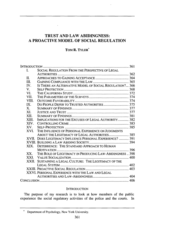 handle is hein.journals/bulr81 and id is 375 raw text is: TRUST AND LAW ABIDINGNESS:
A PROACTIVE MODEL OF SOCIAL REGULATION
TOM R. TYLER*
INTRO DUCTIO  N  ............................................................................................... 36 1
I.     SOCIAL REGULATION FROM THE PERSPECTIVE OF LEGAL
A UTHORITIES  ............................................................................... 362
II.    APPROACHES TO GAINING ACCEPTANCE ..................................... 364
III.   GAINING COMPLIANCE WITH THE LAW ........................................ 365
IV.    Is THERE AN ALTERNATIVE MODEL OF SOCIAL REGULATION?... 366
V .    SELF  PROTECTION   ........................................................................ 368
VI.    THE  CALIFORNIA   STUDY  .............................................................. 372
VII.   THE PARAMETERS OF THE SURVEYS ............................................ 374
VIII.  OUTCOME    FAVORABILITY ............................................................ 374
IX.    Do PEOPLE DEFER TO TRUSTED AUTHORITIES ............................ 375
X .    SUM  MARY  OF  FINDINGS ............................................................... 377
X I.   JUSTICE  AND  TRUST  ..................................................................... 377
XII.   SUMMARY    OF  FINDINGS ............................................................... 381
XIII.  IMPLICATIONS FOR THE EXCUSES OF LEGAL AUTHORITY ............ 382
XIV  .  CONTROLLING   CRIME   .................................................................. 383
X V .  SELF-PROTECTION    ....................................................................... 385
XVI. THE INFLUENCE OF PERSONAL EXPERIENCE ON JUDGMENTS
ABOUT THE LEGITIMACY OF LEGAL AUTHORITIES ...................... 385
XVII. DOES LEGITIMACY INFLUENCE PERSONAL EXPERIENCE? ........... 391
XVIII. BUILDING A LAW ABIDING SOCIETY ............................................ 394
XIX. DETERRENCE: THE STANDARD APPROACH TO HUMAN
M OTIVATION   ................................................................................ 396
XX.    THE ROLE OF LEGITIMACY IN PRODUCING LAW-ABIDINGNESS.. 398
XXI.   VALUE   SOCIALIZATION   ................................................................ 400
XXII. SUSTAINING A LEGAL CULTURE: THE LEGITIMACY OF THE
LEGAL  SYSTEM    ............................................................................ 402
XXIII. PROACTIVE SOCIAL REGULATION ................................................ 403
XXVI. PERSONAL EXPERIENCE WITH THE LAW AND LEGAL
AUTHORITIES AND LAW-ABIDINGNESS ........................................ 404
C O N CLU SIO N  ................................................................................................... 406
INTRODUCTION
The purpose of my research is to look at how members of the public
experience the social regulatory activities of the police and the courts. In
* Department of Psychology, New York University.
361


