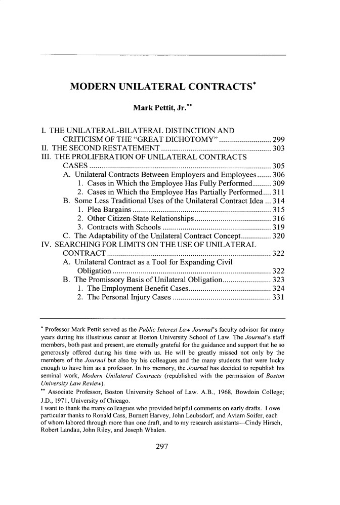 handle is hein.journals/bupi28 and id is 309 raw text is: 









         MODERN UNILATERAL CONTRACTS*

                           Mark  Pettit, Jr.**


I. THE  UNILATERAL-BILATERAL DISTINCTION AND
       CRITICISM   OF THE  GREAT   DICHOTOMY ............. 299
II. THE SECOND RESTATEMENT             .........................   303
III. THE PROLIFERATION OF UNILATERAL CONTRACTS
       CASES           .............................................. 305
       A. Unilateral Contracts Between Employers and Employees....... 306
           1. Cases in Which the Employee Has Fully Performed......... 309
           2. Cases in Which the Employee Has Partially Performed.... 311
      B.  Some  Less Traditional Uses of the Unilateral Contract Idea ... 314
           1. Plea Bargains      ..........................    ...... 315
           2. Other Citizen-State Relationships  ....................... 316
           3. Contracts with Schools .......  ....................... 319
      C.  The Adaptability of the Unilateral Contract Concept............... 320
IV. SEARCHING FOR LIMITS ON THE USE OF UNILATERAL
      CONTRACT            ............................................ 322
      A.  Unilateral Contract as a Tool for Expanding Civil
           Obligation       ........................................ 322
      B.  The Promissory Basis of Unilateral Obligation.....         ....... 323
           1. The Employment  Benefit Cases...........          ............. 324
           2. The Personal Injury Cases   ..................   ..... 331



 Professor Mark Pettit served as the Public Interest Law Journal's faculty advisor for many
 years during his illustrious career at Boston University School of Law. The Journal's staff
 members, both past and present, are eternally grateful for the guidance and support that he so
 generously offered during his time with us. He will be greatly missed not only by the
 members of the Journal but also by his colleagues and the many students that were lucky
 enough to have him as a professor. In his memory, the Journal has decided to republish his
 seminal work, Modern Unilateral Contracts (republished with the permission of Boston
 University Law Review).
 ** Associate Professor, Boston University School of Law. A.B., 1968, Bowdom College;
 J.D., 1971, University of Chicago.
 I want to thank the many colleagues who provided helpful comments on early drafts. I owe
particular thanks to Ronald Cass, Burnett Harvey, John Leubsdorf, and Aviam Soifer, each
of whom labored through more than one draft, and to my research assistants-Cindy Hirsch,
Robert Landau, John Riley, and Joseph Whalen.


297



