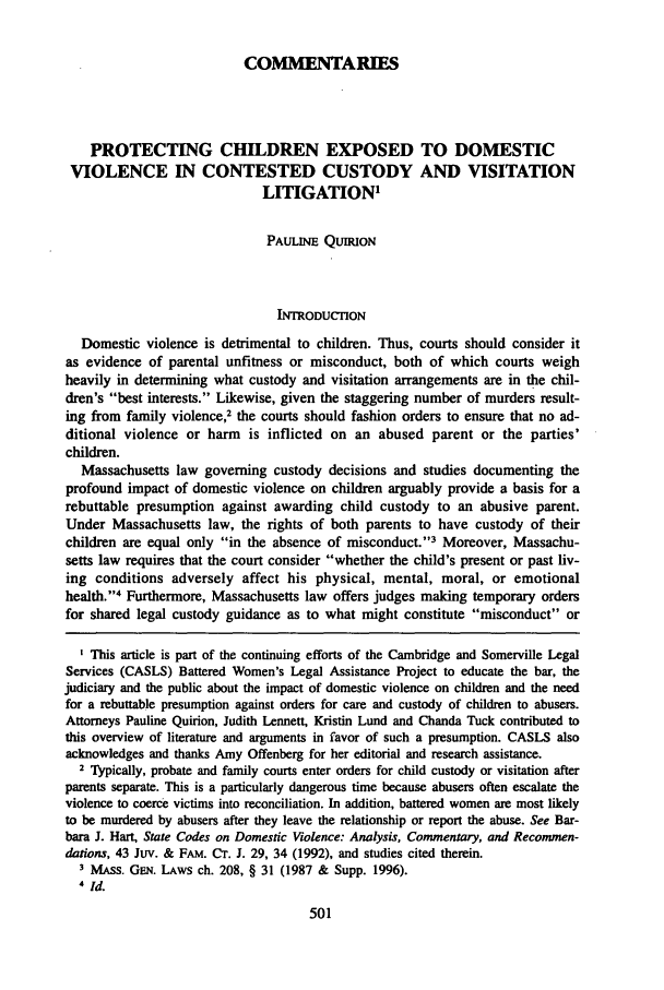 handle is hein.journals/bupi6 and id is 511 raw text is: COMMENTARIES
PROTECTING CHILDREN EXPOSED TO DOMESTIC
VIOLENCE IN CONTESTED CUSTODY AND VISITATION
LITIGATION1
PAULINE QUIRION
INTRODUCTION
Domestic violence is detrimental to children. Thus, courts should consider it
as evidence of parental unfitness or misconduct, both of which courts weigh
heavily in determining what custody and visitation arrangements are in the chil-
dren's best interests. Likewise, given the staggering number of murders result-
ing from family violence2 the courts should fashion orders to ensure that no ad-
ditional violence or harm is inflicted on an abused parent or the parties'
children.
Massachusetts law governing custody decisions and studies documenting the
profound impact of domestic violence on children arguably provide a basis for a
rebuttable presumption against awarding child custody to an abusive parent.
Under Massachusetts law, the rights of both parents to have custody of their
children are equal only in the absence of misconduct.'3 Moreover, Massachu-
setts law requires that the court consider whether the child's present or past liv-
ing conditions adversely affect his physical, mental, moral, or emotional
health.'4 Furthermore, Massachusetts law offers judges making temporary orders
for shared legal custody guidance as to what might constitute misconduct or
I This article is part of the continuing efforts of the Cambridge and Somerville Legal
Services (CASLS) Battered Women's Legal Assistance Project to educate the bar, the
judiciary and the public about the impact of domestic violence on children and the need
for a rebuttable presumption against orders for care and custody of children to abusers.
Attorneys Pauline Quirion, Judith Lennett, Kristin Lund and Chanda Tuck contributed to
this overview of literature and arguments in favor of such a presumption. CASLS also
acknowledges and thanks Amy Offenberg for her editorial and research assistance.
2 Typically, probate and family courts enter orders for child custody or visitation after
parents separate. This is a particularly dangerous time because abusers often escalate the
violence to coerce victims into reconciliation. In addition, battered women are most likely
to be murdered by abusers after they leave the relationship or report the abuse. See Bar-
bara J. Hart, State Codes on Domestic Violence: Analysis, Commentary, and Recommen-
dations, 43 Juv. & FAM. Cr. J. 29, 34 (1992), and studies cited therein.
I MAss. GEN. LAWS ch. 208, § 31 (1987 & Supp. 1996).
4Id.


