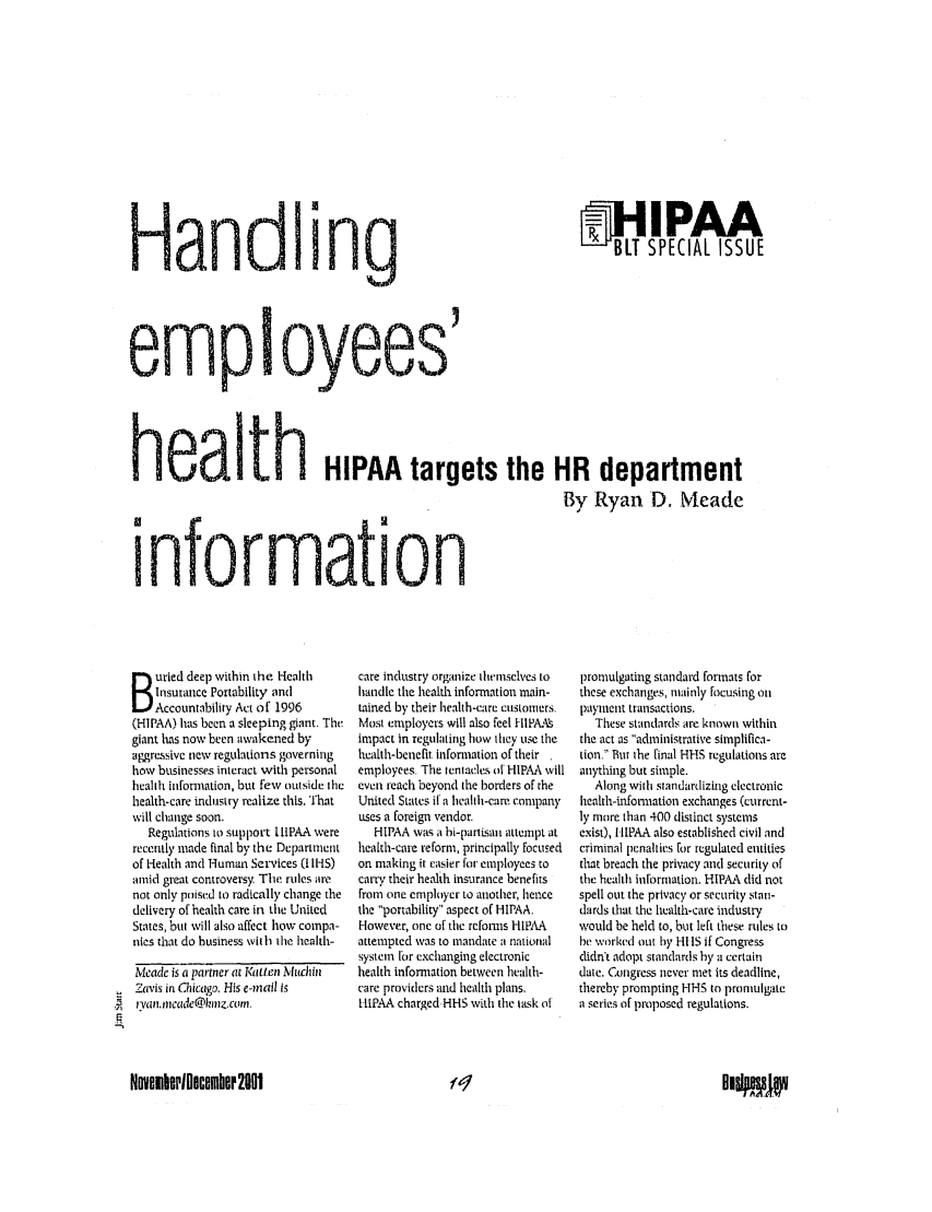 handle is hein.journals/busiltom11 and id is 89 raw text is: BIT SPECIAL ISSUEemployees'heaIth HIPAA targets the HR department                                                                   By Ryan D. Meade informaHonw.1uried deep within the Heahh    Insurance Portability and    Accountability Act of 1996(HIPAA) has been a sleeping giant. Thegiant has now been awakened byaggressive new regulations governinghow businesse-s interact with personalhealth infonnation, but few outside thehealth-care industry realize this, Thatwill change soon.   Regulations to support IIIPAA wererecently made final by the Departmentof Health and Human Services (I IHS)amid great controversy. The rules arenot only poised to radically change thedelivery of health care in the UnitedStates, but will also affect how compa-nies that do business vith the health-Meade is a partner at Katten Muchin7avis in Chicago. His e-mail isr3,an.mneadet@lnz.com.care industry organize themselves tohandle the health information main-tained by their health-care custoners.Most employers will also feel HIPAA!simpact in regulating how they uS tihehealth-benefit information of theiremployees. The tentacles of HIPAA willeven reach beyond the borders of theUnited States if a hlahh-care companyuses a foreign vendor.  HIPAA was a bi-partisan attempt athealth-care reform, principally focusedon making it easier lir employees tocarry their health insurance benefitsfrom one employer to another, hencethe portability aspect of HIPAA.However, one of the reforms HlIP lAattempted was to mandate a nationalsystem for exchanging electronichealth information between health-care providers and health plans,I-tP.A.A charged HHS with the task ofpromulgating standard formats forthese exchanges, nainly focusing onpayment transactions.  These standards are known withinthe act as administrative simplifica-tion. But the final HHS regulations areanything but simple.  Along with, standardizing electronichealth-infortmation exchanges (current-ly more than 400 distinct systemsexist), I IIPAA also established civil andcriminal penalties [or regulated entitiesthat breach the privacy and security ofthe health information. HIPAA did notspell out the privacy or security stan-dards that the health-care industrywould be held to, but left these rules tohe worked out by HI IS if Congressdidn't adopt standards by a certaindate. Congress never met its deadline,thereby prompting HH5 to promulgatea series of proposed regulations.ovemberlocembere2001Hand ing01    , IF