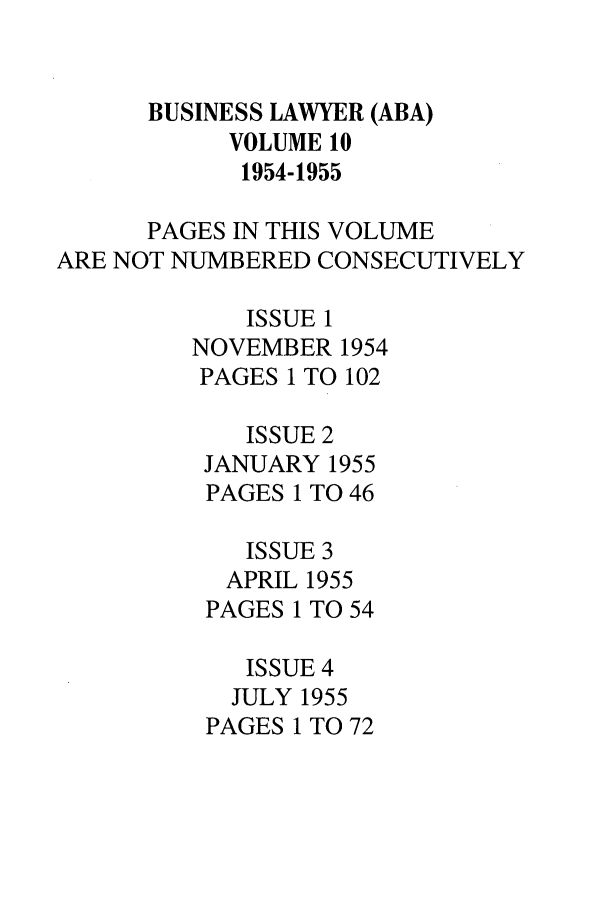 handle is hein.journals/busl10 and id is 1 raw text is: BUSINESS LAWYER (ABA)VOLUME 101954-1955PAGES IN THIS VOLUMEARE NOT NUMBERED CONSECUTIVELYISSUE 1NOVEMBER 1954PAGES 1 TO 102ISSUE 2JANUARY 1955PAGES 1 TO 46ISSUE 3APRIL 1955PAGES 1 TO 54ISSUE 4JULY 1955PAGES 1 TO 72