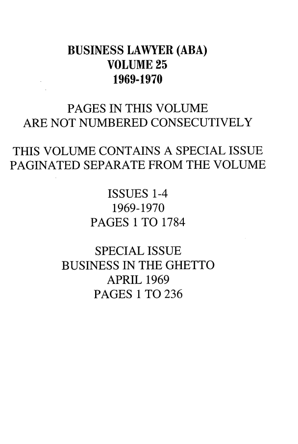 handle is hein.journals/busl25 and id is 1 raw text is: BUSINESS LAWYER (ABA)VOLUME 251969-1970PAGES IN THIS VOLUMEARE NOT NUMBERED CONSECUTIVELYTHIS VOLUME CONTAINS A SPECIAL ISSUEPAGINATED SEPARATE FROM THE VOLUMEISSUES 1-41969-1970PAGES 1 TO 1784SPECIAL ISSUEBUSINESS IN THE GHETTOAPRIL 1969PAGES 1 TO 236