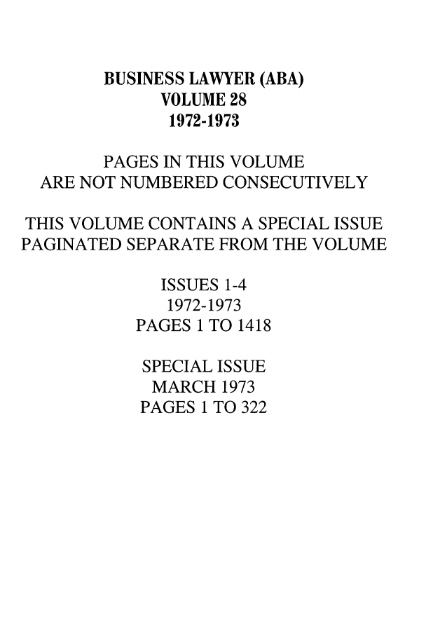 handle is hein.journals/busl28 and id is 1 raw text is: BUSINESS LAWYER (ABA)VOLUME 281972-1973PAGES IN THIS VOLUMEARE NOT NUMBERED CONSECUTIVELYTHIS VOLUME CONTAINS A SPECIAL ISSUEPAGINATED SEPARATE FROM THE VOLUMEISSUES 1-41972-1973PAGES 1 TO 1418SPECIAL ISSUEMARCH 1973PAGES 1 TO 322