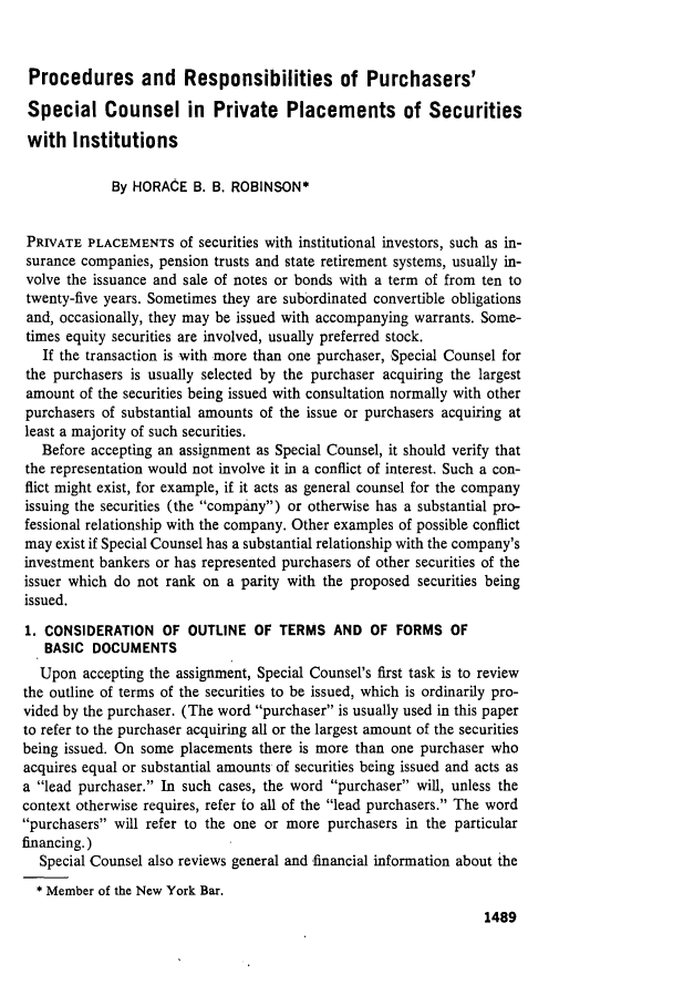 handle is hein.journals/busl31 and id is 1561 raw text is: Procedures and Responsibilities of Purchasers'
Special Counsel in Private Placements of Securities
with Institutions
By HORACE B. B. ROBINSON*
PRIVATE PLACEMENTS of securities with institutional investors, such as in-
surance companies, pension trusts and state retirement systems, usually in-
volve the issuance and sale of notes or bonds with a term of from ten to
twenty-five years. Sometimes they are subordinated convertible obligations
and, occasionally, they may be issued with accompanying warrants. Some-
times equity securities are involved, usually preferred stock.
If the transaction is with more than one purchaser, Special Counsel for
the purchasers is usually selected by the purchaser acquiring the largest
amount of the securities being issued with consultation normally with other
purchasers of substantial amounts of the issue or purchasers acquiring at
least a majority of such securities.
Before accepting an assignment as Special Counsel, it should verify that
the representation would not involve it in a conflict of interest. Such a con-
flict might exist, for example, if it acts as general counsel for the company
issuing the securities (the company) or otherwise has a substantial pro-
fessional relationship with the company. Other examples of possible conflict
may exist if Special Counsel has a substantial relationship with the company's
investment bankers or has represented purchasers of other securities of the
issuer which do not rank on a parity with the proposed securities being
issued.
1. CONSIDERATION OF OUTLINE OF TERMS AND OF FORMS OF
BASIC DOCUMENTS
Upon accepting the assignment, Special Counsel's first task is to review
the outline of terms of the securities to be issued, which is ordinarily pro-
vided by the purchaser. (The word purchaser is usually used in this paper
to refer to the purchaser acquiring all or the largest amount of the securities
being issued. On some placements there is more than one purchaser who
acquires equal or substantial amounts of securities being issued and acts as
a lead purchaser. In such cases, the word purchaser will, unless the
context otherwise requires, refer to all of the lead purchasers. The word
purchasers will refer to the one or more purchasers in the particular
financing.)
Special Counsel also reviews general and financial information about the
* Member of the New York Bar.

1489


