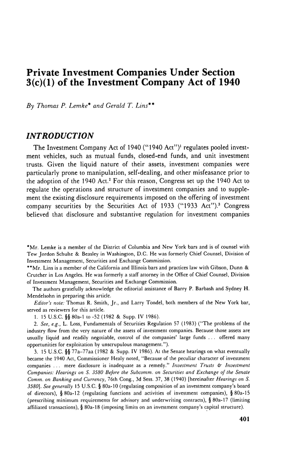 handle is hein.journals/busl44 and id is 431 raw text is: Private Investment Companies Under Section
3(c)(1) of the Investment Company Act of 1940
By Thomas P. Lemke* and Gerald T. Lins**
INTRODUCTION
The Investment Company Act of 1940 (1940 Act)1 regulates pooled invest-
ment vehicles, such as mutual funds, closed-end funds, and unit investment
trusts. Given the liquid nature of their assets, investment companies were
particularly prone to manipulation, self-dealing, and other misfeasance prior to
the adoption of the 1940 Act.' For this reason, Congress set up the 1940 Act to
regulate the operations and structure of investment companies and to supple-
ment the existing disclosure requirements imposed on the offering of investment
company securities by the Securities Act of 1933 (1933 Act).' Congress
believed that disclosure and substantive regulation for investment companies
*Mr. Lemke is a member of the District of Columbia and New York bars and is of counsel with
Tew Jordon Schulte & Beasley in Washington, D.C. He was formerly Chief Counsel, Division of
Investment Management, Securities and Exchange Commission.
**Mr. Lins is a member of the California and Illinois bars and practices law with Gibson, Dunn &
Crutcher in Los Angeles. He was formerly a staff attorney in the Office of Chief Counsel, Division
of Investment Management, Securities and Exchange Commission.
The authors gratefully acknowledge the editorial assistance of Barry P. Barbash and Sydney H.
Mendelsohn in preparing this article.
Editor's note: Thomas R. Smith, Jr., and Larry Tondel, both members of the New York bar,
served as reviewers for this article.
1. 15 U.S.C. §§ 80a-1 to -52 (1982 & Supp. IV 1986).
2. See, e.g., L. Loss, Fundamentals of Securities Regulation 57 (1983) (The problems of the
industry flow from the very nature of the assets of investment companies. Because those assets are
usually liquid and readily negotiable, control of the companies' large funds ... offered many
opportunities for exploitation by unscrupulous management.).
3. 15 U.S.C. §§ 77a-77aa (1982 & Supp. IV 1986). At the Senate hearings on what eventually
became the 1940 Act, Commissioner Healy noted, Because of the peculiar character of investment
companies ... mere disclosure is inadequate as a remedy. Investment Trusts &  Investment
Companies: Hearings on S. 3580 Before the Subcomm. on Securities and Exchange of the Senate
Comm. on Banking and Currency, 76th Cong., 3d Sess. 37, 38 (1940) [hereinafter Hearings on S.
3580]. See generally 15 U.S.C. § 80a-10 (regulating composition of an investment company's board
of directors), § 80a-12 (regulating functions and activities of investment companies), § 80a-15
(prescribing ninimum requirements for advisory and underwriting contracts), § 80a-17 (limiting
affiliated transactions), § 80a-18 (imposing limits on an investment company's capital structure).


