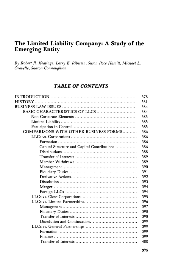 handle is hein.journals/busl47 and id is 393 raw text is: The Limited Liability Company: A Study of theEmerging EntityBy Robert R. Keatinge, Larry E. Ribstein, Susan Pace Hamill, Michael L.Gravelle, Sharon ConnaughtonTABLE OF CONTENTSINTRODUCTION                ............................................................         378H  IST  O R  Y   .......................................................................         381BUSINESS LAW             ISSUES ....................................................             384BASIC     CHARACTERISTICS OF                   LLCS ............................          384Non-Corporate Elements ..........................................                   385L im ited  L iability  .....................................................        385Participation in Control .............................................              385COMPARISONS WITH OTHER BUSINESS FORMS .......... 386LLCs vs. Corporations ..............................................                386F orm  ation  .......................................................         386Capital Structure and Capital Contributions ...............                   386D istributions    ....................................................        388Transfer of Interests ...........................................             389Member Withdrawal ..........................................                  389M  anagem    ent ....................................................         390Fiduciary    D  uties  ...............................................        391D erivative   A ctions ..............................................         392D issolution   ......................................................         393M  erger   ..........................................................         394Foreign    L LC  s  ...........................................     ......    394LLCs vs. Close Corporations .......................................                 395LLCs vs. Limited Partnerships .....................................                 396M  anagem    ent ....................................................         397Fiduciary    D  uties  ...............................................        398Transfer of Interests ...........................................             398Dissolution and Continuation .................................                399LLCs vs. General Partnerships ....................................                  399F orm  ation  .......................................................         399F inance   ..........................................................         399Transfer of Interests ...........................................             400