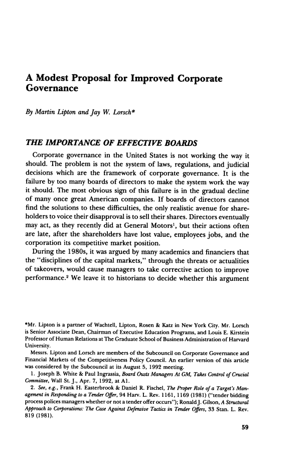 handle is hein.journals/busl48 and id is 95 raw text is: A Modest Proposal for Improved CorporateGovernanceBy Martin Lipton and Jay W. Lorsch*THE IMPORTANCE OF EFFECTIVE BOARDSCorporate governance in the United States is not working the way itshould. The problem is not the system of laws, regulations, and judicialdecisions which are the framework of corporate governance. It is thefailure by too many boards of directors to make the system work the wayit should. The most obvious sign of this failure is in the gradual declineof many once great American companies. If boards of directors cannotfind the solutions to these difficulties, the only realistic avenue for share-holders to voice their disapproval is to sell their shares. Directors eventuallymay act, as they recently did at General Motors1, but their actions oftenare late, after the shareholders have lost value, employees jobs, and thecorporation its competitive market position.During the 1980s, it was argued by many academics and financiers thatthe disciplines of the capital markets, through the threats or actualitiesof takeovers, would cause managers to take corrective action to improveperformance.2 We leave it to historians to decide whether this argument*Mr. Lipton is a partner of Wachtell, Lipton, Rosen & Katz in New York City. Mr. Lorschis Senior Associate Dean, Chairman of Executive Education Programs, and Louis E. KirsteinProfessor of Human Relations at The Graduate School of Business Administration of HarvardUniversity.Messrs. Lipton and Lorsch are members of the Subcouncil on Corporate Governance andFinancial Markets of the Competitiveness Policy Council. An earlier version of this articlewas considered by the Subcouncil at its August 5, 1992 meeting.1. Joseph B. White & Paul Ingrassia, Board Ousts Managers At GM, Takes Control of CrucialCommittee, Wall St. J., Apr. 7, 1992, at Al.2. See, e.g., Frank H. Easterbrook & Daniel R. Fischel, The Proper Role of a Target's Man-agement in Responding to a Tender Offer, 94 Harv. L. Rev. 1161, 1169 (1981) (tender biddingprocess polices managers whether or not a tender offer occurs); RonaldJ. Gilson, A StructuralApproach to Corporations: The Case Against Defensive Tactics in Tender Offers, 33 Stan. L. Rev.819 (1981).
