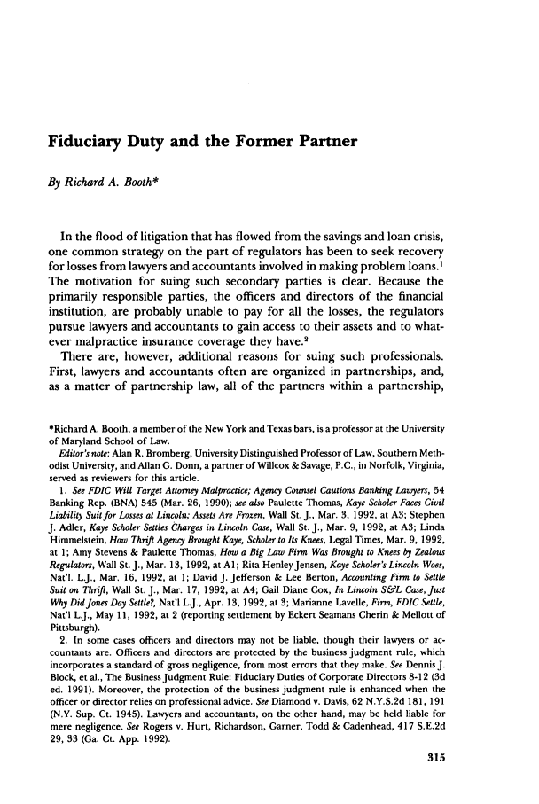 handle is hein.journals/busl48 and id is 351 raw text is: Fiduciary Duty and the Former Partner

By Richard A. Booth*
In the flood of litigation that has flowed from the savings and loan crisis,
one common strategy on the part of regulators has been to seek recovery
for losses from lawyers and accountants involved in making problem loans.I
The motivation for suing such secondary parties is clear. Because the
primarily responsible parties, the officers and directors of the financial
institution, are probably unable to pay for all the losses, the regulators
pursue lawyers and accountants to gain access to their assets and to what-
ever malpractice insurance coverage they have.2
There are, however, additional reasons for suing such professionals.
First, lawyers and accountants often are organized in partnerships, and,
as a matter of partnership law, all of the partners within a partnership,
*Richard A. Booth, a member of the New York and Texas bars, is a professor at the University
of Maryland School of Law.
Editor's note: Alan R. Bromberg, University Distinguished Professor of Law, Southern Meth-
odist University, and Allan G. Donn, a partner of Willcox & Savage, P.C., in Norfolk, Virginia,
served as reviewers for this article.
1. See FDIC Will Target Attorney Malpractice; Agency Counsel Cautions Banking Lawyers, 54
Banking Rep. (BNA) 545 (Mar. 26, 1990); see also Paulette Thomas, Kaye Scholer Faces Civil
Liability Suit for Losses at Lincoln; Assets Are Frozen, Wall St. J., Mar. 3, 1992, at A3; Stephen
J. Adler, Kaye Scholer Settles Charges in Lincoln Case, Wall St. J., Mar. 9, 1992, at A3; Linda
Himmelstein, How Thrift Agency Brought Kaye, Scholer to Its Knees, Legal Times, Mar. 9, 1992,
at 1; Amy Stevens & Paulette Thomas, How a Big Law Firm Was Brought to Knees by Zealous
Regulators, Wall St. J., Mar. 13, 1992, at Al; Rita Henley Jensen, Kaye Scholer's Lincoln Woes,
Nat'l. L.J., Mar. 16, 1992, at 1; David J. Jefferson & Lee Berton, Accounting Firm to Settle
Suit on Thrift, Wall St. J., Mar. 17, 1992, at A4; Gail Diane Cox, In Lincoln S&L Case, Just
Why Did Jones Day Settle?, Nat'l L.J., Apr. 13, 1992, at 3; Marianne Lavelle, Firm, FDIC Settle,
Nat'l L.J., May 11, 1992, at 2 (reporting settlement by Eckert Seamans Cherin & Mellott of
Pittsburgh).
2. In some cases officers and directors may not be liable, though their lawyers or ac-
countants are. Officers and directors are protected by the business judgment rule, which
incorporates a standard of gross negligence, from most errors that they make. See Dennis J.
Block, et al., The Business Judgment Rule: Fiduciary Duties of Corporate Directors 8-12 (3d
ed. 1991). Moreover, the protection of the business judgment rule is enhanced when the
officer or director relies on professional advice. See Diamond v. Davis, 62 N.Y.S.2d 181, 191
(N.Y. Sup. Ct. 1945). Lawyers and accountants, on the other hand, may be held liable for
mere negligence. See Rogers v. Hurt, Richardson, Garner, Todd & Cadenhead, 417 S.E.2d
29, 33 (Ga. Ct. App. 1992).


