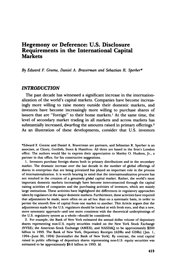 handle is hein.journals/busl50 and id is 437 raw text is: Hegemony or Deference: U.S. DisclosureRequirements in the International CapitalMarketsBy Edward F. Greene, Daniel A. Braverman and Sebastian R. Sperber*INTRODUCTIONThe past decade has witnessed a significant increase in the internation-alization of the world's capital markets. Companies have become increas-ingly more willing to raise money outside their domestic markets, andinvestors have become increasingly more willing to purchase shares ofissuers that are foreign to their home markets.' At the same time, thelevel of secondary market trading in all markets and across markets hassubstantially increased, dwarfing the amounts raised in primary offerings.2As an illustration of these developments, consider that U.S. investors*Edward F. Greene and Daniel A. Braverman are partners, and Sebastian R. Sperber is anassociate, at Cleary, Gottlieb, Steen & Hamilton. All three are based in the firm's Londonoffice. The authors would like to express their appreciation to Manley 0. Hudson, Jr., apartner in that office, for his constructive suggestions.1. Investors purchase foreign shares both in primary distributions and in the secondarymarket. The dramatic increase over the last decade in the number of global offerings ofshares in enterprises that are being privatized has played an important role in the processof internationalization. It is worth bearing in mind that the internationalization process hasnot resulted in the creation of a genuinely global capital market. Rather, the world's mostimportant domestic markets increasingly have become interconnected through the capitalraising activities of companies and the purchasing activities of investors, which are mainlylarge institutions. These activities have highlighted the differences in regulatory approachestaken by regulators in the major domestic markets. Furthermore, these activities have requiredthat adjustments be made, more often on an ad hoc than on a systematic basis, in order topermit the smooth flow of capital from one market to another. This Article argues that theadjustments made by the U.S. regulators should be looked at with fresh eyes, and that a new,more systematic approach-and one more consistent with the theoretical underpinnings ofthe U.S. regulatory system as a whole-should be considered.2. For example, the Bank of New York estimated the annual dollar volume of depositaryshares representing non-U.S. equity securities traded on the New York Stock Exchange(NYSE), the American Stock Exchange (AMEX), and NASDAQ to be approximately $200billion in 1993. The Bank of New York, Depositary Receipts (ADRs and GDRs) (Jan. 1,1994-June 30, 1994) (hereinafter the Bank of New York]. By contrast, the total capitalraised in public offerings of depositary shares representing non-U.S. equity securities wasestimated to be approximately $9.6 billion in 1993. Id.