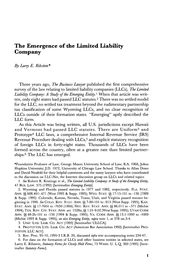 handle is hein.journals/busl51 and id is 15 raw text is: The Emergence of the Limited LiabilityCompanyBy Lany E. Ribstein*Three years ago, The Business Lawyer published the first comprehensivesurvey of the law relating to limited liability companies (LLCs), The LimitedLiability Company: A Study of the Emerging Entity. I When that article was writ-ten, only eight states had passed LLC statutes.2 There was no settled modelfor the LLC, no settled tax treatment beyond the rudimentary partnershiptax classification of some Wyoming LLCs, and no clear recognition ofLLCs outside of their formation states. Emerging aptly described theLLC form.As this Article was being written, all U.S. jurisdictions except Hawaiiand Vermont had passed LLC statutes. There are Uniform3 andPrototype4 LLC laws, a comprehensive Internal Revenue Service (IRS)Revenue Procedure dealing with LLCs,5 and explicit statutory recognitionof foreign LLCs in forty-eight states. Thousands of LLCs have beenformed across the country, often at a greater rate than limited partner-ships.6 The LLC has emerged.*Foundation Professor of Law, George Mason University School of Law; B.A. 1968, JohnsHopkins University;J.D. 1972, University of Chicago Law School. Thanks to Allan Donnand David Neufeld for their helpful comments and the many lawyers who have contributedto the discussion on LLC-Net, the Internet discussion group on LLCs and related topics.1. See Robert R. Keatinge et al., The Limited Liability Company: A Study of the Emerging Entity,47 Bus. LAw. 375 (1992) [hereinafter Emerging Entity].2. Wyoming and Florida passed statutes in 1977 and 1982, respectively. FLA. STAT.ANN. §§ 608.401-.471 (West 1993 & Supp. 1995); WYo. STAT. §§ 17-15-101 to -136 (1989& Supp. 1995). Colorado, Kansas, Nevada, Texas, Utah, and Virginia passed statutes be-ginning in 1990. See COLO. REV. STAT. ANN. §§ 7-80-101 to -913 (West Supp. 1995); KAN.STAT. ANN. §§ 17-7601 to -7650 (1994); NEv. Rcv. STAT. ANN. §§ 86.011 to -.571 (Michie1994); TIEX. REV. Civ. STAT1. ANN. art. 1528n, §§ 1.01-9.02 (West Supp. 1995); UTAH CODEANN. §§ 48-2b-101 to -156 (1994 & Supp. 1995); VA. CODE ANN. §§ 13.1-1000 to -1069(Michie 1993 & Supp. 1995); see also Emerging Entity, supra note 1, at 378 nn.3-4.3. UNIF. LTD. LIAB. Co. AcT (1995) [hereinafter ULLCA].4. PROTOTYPE LTrD. LIAB. Co. AcT (American Bar Association 1992) [hereinafter PRO-TOTYPE LLC ACT].5. Rev. Proc. 95-10, 1995-3 I.R.B. 20, discussed infa text accompanying notes 234-47.6. For data on the formation of LLCs and other business entities in selected states, seeLarry E. Ribstein, Statutory Forms for Closely Held Firms, 73 WASH. U. L.Q 369 (1995) [here-inafter Statutoy Forms].