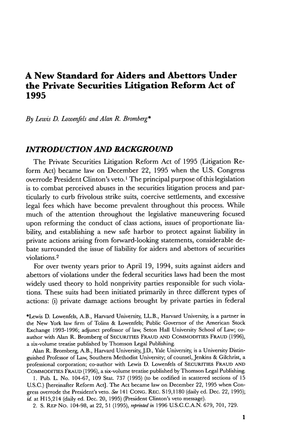 handle is hein.journals/busl52 and id is 19 raw text is: A New Standard for Aiders and Abettors Underthe Private Securities Litigation Reform Act of1995By Lewis D. Lowenfels and Alan R. Bromberg*INTRODUCTION AND BACKGROUNDThe Private Securities Litigation Reform Act of 1995 (Litigation Re-form Act) became law on December 22, 1995 when the U.S. Congressoverrode President Clinton's veto. ' The principal purpose of this legislationis to combat perceived abuses in the securities litigation process and par-ticularly to curb frivolous strike suits, coercive settlements, and excessivelegal fees which have become prevalent throughout this process. Whilemuch of the attention throughout the legislative maneuvering focusedupon reforming the conduct of class actions, issues of proportionate lia-bility, and establishing a new safe harbor to protect against liability inprivate actions arising from forward-looking statements, considerable de-bate surrounded the issue of liability for aiders and abettors of securitiesviolations.2For over twenty years prior to April 19, 1994, suits against aiders andabettors of violations under the federal securities laws had been the mostwidely used theory to hold nonprivity parties responsible for such viola-tions. These suits had been initiated primarily in three different types ofactions: (i) private damage actions brought by private parties in federal*Lewis D. Lowenfels, A.B., Harvard University, LL.B., Harvard University, is a partner inthe New York law firm of Tolins & Lowenfels; Public Governor of the American StockExchange 1993-1996; adjunct professor of law, Seton Hall University School of Law; co-author with Alan R. Bromberg of SECURITIES FRAUD AND COMMODITIES FRAUD (1996),a six-volume treatise published by Thomson Legal Publishing.Alan R. Bromberg, A.B., Harvard University,J.D., Yale University, is a University Distin-guished Professor of Law, Southern Methodist University; of counsel, Jenkins & Gilchrist, aprofessional corporation; co-author with Lewis D. Lowenfels of SECURITIES FRAUD ANDCOMMODITIES FRAUD (1996), a six-volume treatise published by Thomson Legal Publishing.1. Pub. L. No. 104-67, 109 Stat. 737 (1995) (to be codified in scattered sections of 15U.S.C.) [hereinafter Reform Act]. The Act became law on December 22, 1995 when Con-gress overrode the President's veto. See 141 CONG. REC. S19,1180 (daily ed. Dec. 22, 1995);id. at H15,214 (daily ed. Dec. 20, 1995) (President Clinton's veto message).2. S. REP No. 104-98, at 22, 51 (1995), reprinted in 1996 U.S.C.C.A.N. 679, 701, 729.