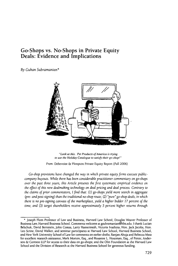 handle is hein.journals/busl63 and id is 747 raw text is: Go-Shops vs. No-Shops in Private EquityDeals: Evidence and ImplicationsBy Guhan Subramanian*ILook at this. Pet Products of America is tryingto use the Holiday Catalogue to satisfy their go-shop!From: Debevoise & Plimpton Private Equity Report (Fall 2006)Go-shop provisions have changed the way in which private equity firms execute public-company buyouts. While there has been considerable practitioner commentary on go-shopsover the past three years, this Article presents the first systematic empirical evidence onthe effect of this new dealmaking technology on deal pricing and deal process. Contrary tothe claims of prior commentators, I find that: (1) go-shops yield more search in aggregate(pre- and post-signing) than the traditional no-shop route; (2) pure go-shop deals, in whichthere is no pre-signing canvass of the marketplace, yield a higher bidder 17 percent of thetime; and (3) target shareholders receive approximately 5 percent higher returns through* Joseph Flom Professor of Law and Business, Harvard Law School; Douglas Weaver Professor ofBusiness Law, Harvard Business School. Comments welcome at gsubramanian@hbs.edu. I thank LucianBebchuk, David Bernstein, John Coates, Larry Hamermesh, Victoria lvashina, Hon. Jack Jacobs, Hon.Leo Strine, David Walker, and seminar participants at Harvard Law School, Harvard Business School,and New York University School of Law for comments on earlier drafts; Ranjan Ahuja and Rebecca Matafor excellent research assistance; Mark Morton, Esq., and Roxanne L. Houtman, Esq., of Potter, Ander-son & Corroon LLP for access to their data on go-shops; and the Olin Foundation at the Harvard LawSchool and the Division of Research at the Harvard Business School for generous funding.