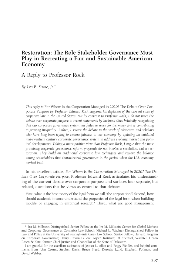 handle is hein.journals/busl76 and id is 429 raw text is: Restoration: The Role Stakeholder Governance MustPlay in Recreating a Fair and Sustainable AmericanEconomyA Reply to Professor RockBy Leo E. Strine, Jr.This reply to For Whom Is the Corporation Managed in 2020? The Debate Over Cor-porate Purpose by Professor Edward Rock supports his depiction of the current state ofcorporate law in the United States. But by contrast to Professor Rock, I do not trace thedebate over corporate purpose to recent statements by business elites belatedly recognizingthat our corporate governance system has failed to work for the many and is contributingto growing inequality. Rather, I source the debate to the work of advocates and scholarswho have long been trying to restore fairness to our economy by updating an outdatedmid-twentieth century corporate governance system to address evolving market and polit-ical developments. Taking a more positive view than Professor Rock, I argue that the mostpromising corporate governance reform proposals do not involve a revolution, but a res-toration. They build on traditional corporate law techniques and restore the balanceamong stakeholders that characterized governance in the period when the U.S. economyworked best.In his excellent article, For Whom Is the Corporation Managed in 2020? The De-bate Over Corporate Purpose, Professor Edward Rock articulates his understand-ing of the current debate over corporate purpose and surfaces four separate, butrelated, questions that he views as central to that debate:First, what is the best theory of the legal form we call the corporation? Second, howshould academic finance understand the properties of the legal form when buildingmodels or engaging in empirical research? Third, what are good management* Ira M. Millstein Distinguished Senior Fellow at the Ira M. Millstein Center for Global Marketsand Corporate Governance at Columbia Law School; Michael L. Wachter Distinguished Fellow inLaw and Policy at the University of Pennsylvania Carey Law School; Senior Fellow, Harvard Programon Corporate Governance; Henry Crown Fellow, Aspen Institute; Of Counsel, Wachtell LiptonRosen & Katz; former Chief Justice and Chancellor of the State of Delaware.I am grateful for the excellent assistance of Jessica L. Allen and Peggy Pfeiffer, and helpful com-ments from John Coates, Stephen Davis, Bruce Freed, Dorothy Lund, Elizabeth Pollman, andDavid Webber.397
